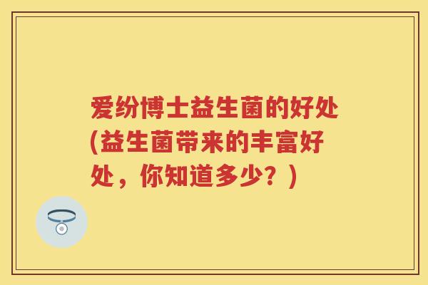 爱纷博士益生菌的好处(益生菌带来的丰富好处,你知道多少?) 爱纷博士益生菌的好处(益生菌带来的丰富好处,你知道多少?)