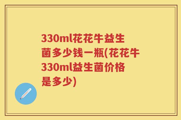 330ml花花牛益生菌多少钱一瓶(花花牛330ml益生菌价格是多少) 330ml花花牛益生菌多少钱一瓶(花花牛330ml益生菌价格是多少)