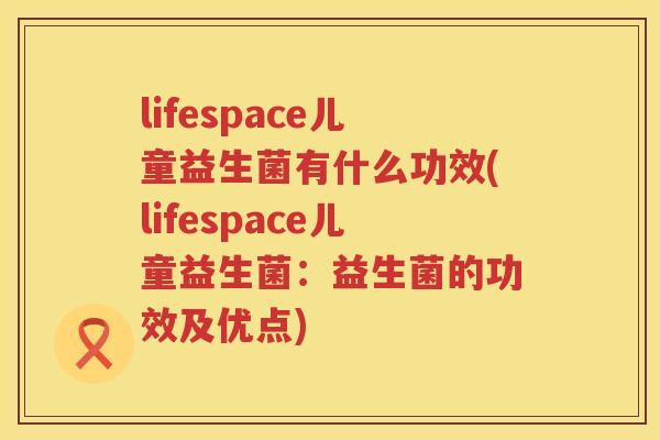 lifespace儿童益生菌有什么功效(lifespace儿童益生菌:益生菌的功效及优点) lifespace儿童益生菌有什么功效(lifespace儿童益生菌:益生菌的功效及优点)