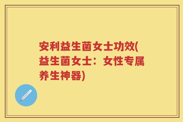 安利益生菌女士功效(益生菌女士:女性专属养生神器) 安利益生菌女士功效(益生菌女士:女性专属养生神器)