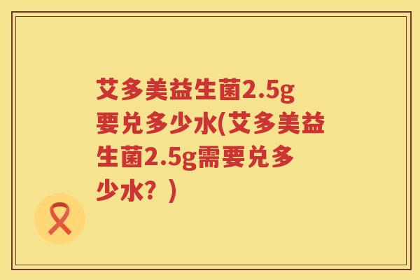 艾多美益生菌2.5g要兑多少水(艾多美益生菌2.5g需要兑多少水?) 艾多美益生菌2.5g要兑多少水(艾多美益生菌2.5g需要兑多少水?)