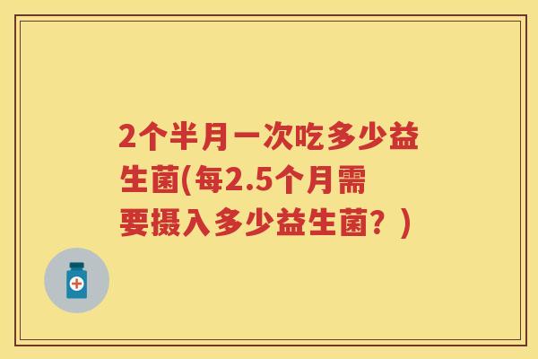 2个半月一次吃多少益生菌(每2.5个月需要摄入多少益生菌？)