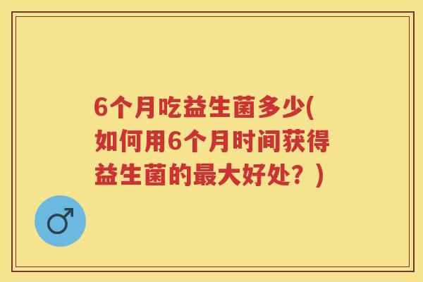 6个月吃益生菌多少(如何用6个月时间获得益生菌的大好处?) 6个月吃益生菌多少(如何用6个月时间获得益生菌的大好处?)