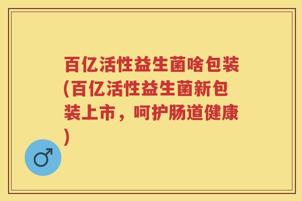 百亿活性益生菌啥包装(百亿活性益生菌新包装上市,呵护肠道健康) 百亿活性益生菌啥包装(百亿活性益生菌新包装上市,呵护肠道健康)