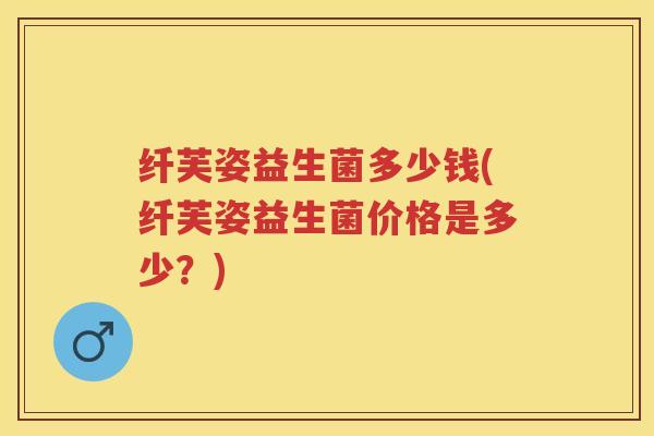 纤芙姿益生菌多少钱(纤芙姿益生菌价格是多少?) 纤芙姿益生菌多少钱(纤芙姿益生菌价格是多少?)