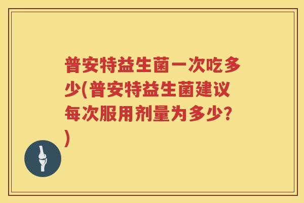 普安特益生菌一次吃多少(普安特益生菌建议每次服用剂量为多少?) 普安特益生菌一次吃多少(普安特益生菌建议每次服用剂量为多少?)