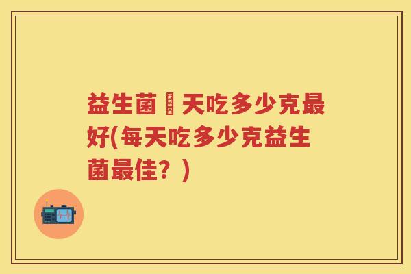 益生菌毎天吃多少克好(每天吃多少克益生菌佳?) 益生菌毎天吃多少克好(每天吃多少克益生菌佳?)