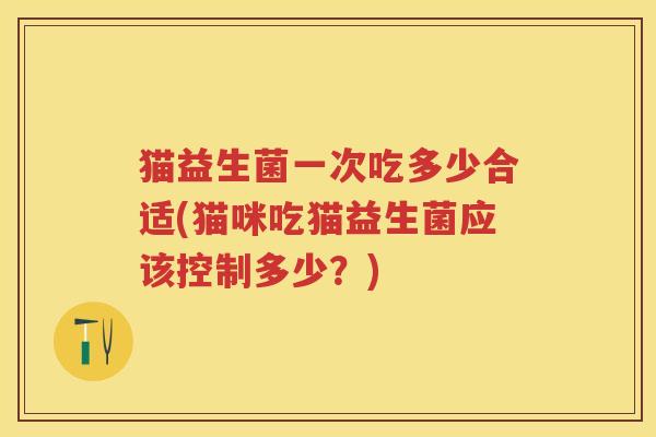 猫益生菌一次吃多少合适(猫咪吃猫益生菌应该控制多少?) 猫益生菌一次吃多少合适(猫咪吃猫益生菌应该控制多少?)