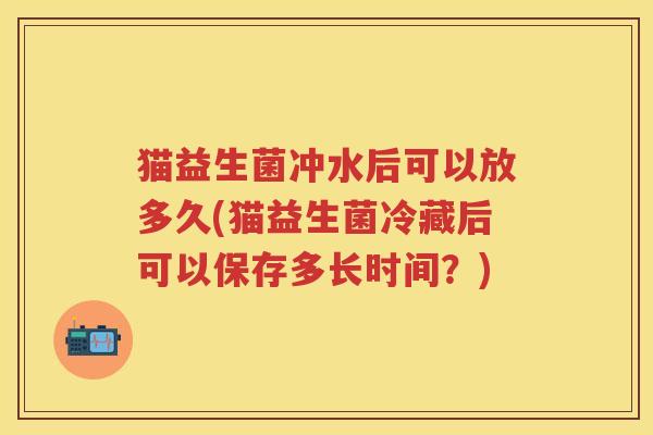 猫益生菌冲水后可以放多久(猫益生菌冷藏后可以保存多长时间?) 猫益生菌冲水后可以放多久(猫益生菌冷藏后可以保存多长时间?)