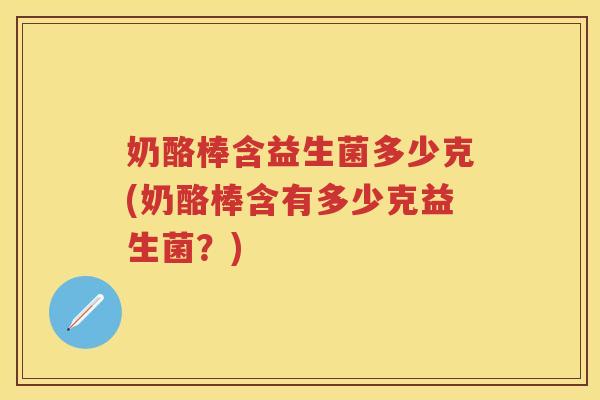 奶酪棒含益生菌多少克(奶酪棒含有多少克益生菌？)