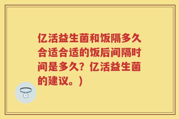 亿活益生菌和饭隔多久合适合适的饭后间隔时间是多久?亿活益生菌的建议。) 亿活益生菌和饭隔多久合适合适的饭后间隔时间是多久?亿活益生菌的建议。)