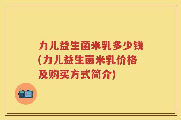 力儿益生菌米乳多少钱(力儿益生菌米乳价格及购买方式简介) 力儿益生菌米乳多少钱(力儿益生菌米乳价格及购买方式简介)