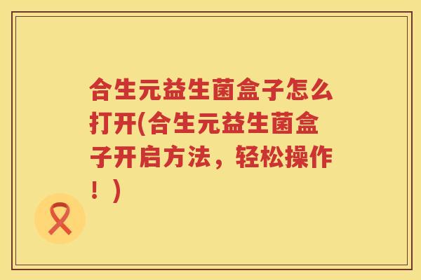 合生元益生菌盒子怎么打开(合生元益生菌盒子开启方法,轻松操作!) 合生元益生菌盒子怎么打开(合生元益生菌盒子开启方法,轻松操作!)