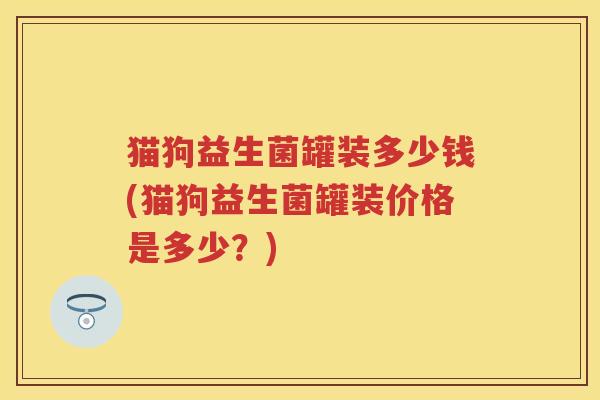 猫狗益生菌罐装多少钱(猫狗益生菌罐装价格是多少?) 猫狗益生菌罐装多少钱(猫狗益生菌罐装价格是多少?)