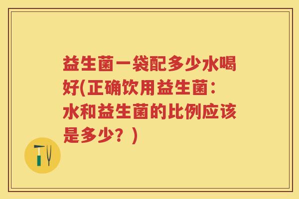 益生菌一袋配多少水喝好(正确饮用益生菌:水和益生菌的比例应该是多少?) 益生菌一袋配多少水喝好(正确饮用益生菌:水和益生菌的比例应该是多少?)