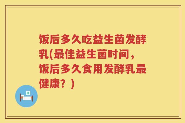 饭后多久吃益生菌发酵乳(佳益生菌时间,饭后多久食用发酵乳健康?) 饭后多久吃益生菌发酵乳(佳益生菌时间,饭后多久食用发酵乳健康?)