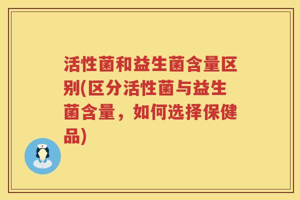 活性菌和益生菌含量区别(区分活性菌与益生菌含量,如何选择保健品) 活性菌和益生菌含量区别(区分活性菌与益生菌含量,如何选择保健品)