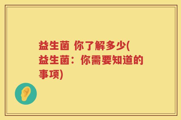 益生菌 你了解多少(益生菌:你需要知道的事项) 益生菌 你了解多少(益生菌:你需要知道的事项)
