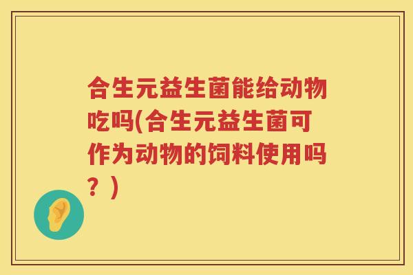 合生元益生菌能给动物吃吗(合生元益生菌可作为动物的饲料使用吗?) 合生元益生菌能给动物吃吗(合生元益生菌可作为动物的饲料使用吗?)