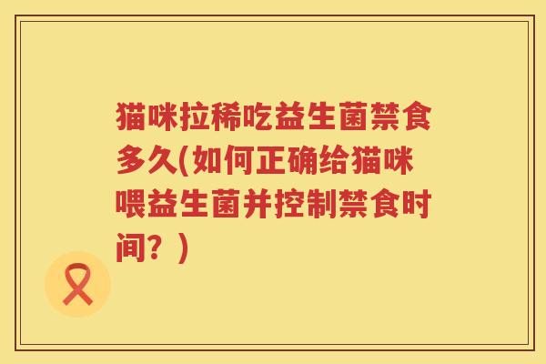 猫咪拉稀吃益生菌禁食多久(如何正确给猫咪喂益生菌并控制禁食时间?) 猫咪拉稀吃益生菌禁食多久(如何正确给猫咪喂益生菌并控制禁食时间?)