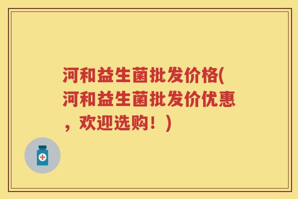 河和益生菌批发价格(河和益生菌批发价优惠，欢迎选购！)