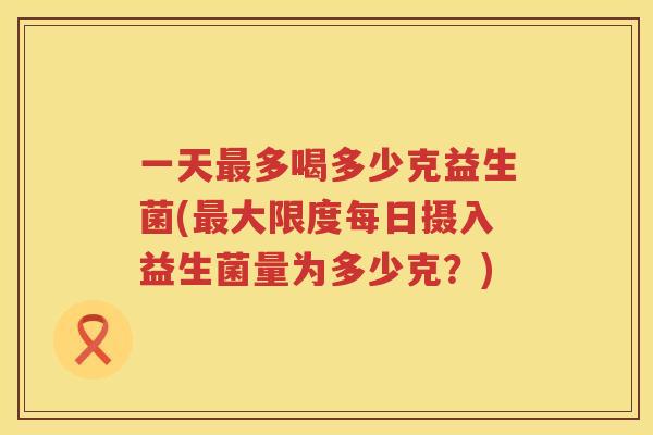 一天多喝多少克益生菌(大限度每日摄入益生菌量为多少克?) 一天多喝多少克益生菌(大限度每日摄入益生菌量为多少克?)
