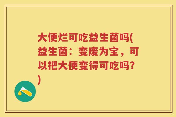 大便烂可吃益生菌吗(益生菌:变废为宝,可以把大便变得可吃吗?) 大便烂可吃益生菌吗(益生菌:变废为宝,可以把大便变得可吃吗?)