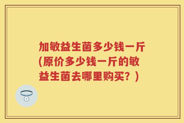 加敏益生菌多少钱一斤(原价多少钱一斤的敏益生菌去哪里购买?) 加敏益生菌多少钱一斤(原价多少钱一斤的敏益生菌去哪里购买?)