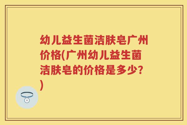 幼儿益生菌洁肤皂广州价格(广州幼儿益生菌洁肤皂的价格是多少?) 幼儿益生菌洁肤皂广州价格(广州幼儿益生菌洁肤皂的价格是多少?)