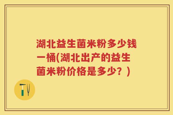 湖北益生菌米粉多少钱一桶(湖北出产的益生菌米粉价格是多少？)