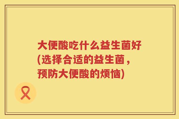 大便酸吃什么益生菌好(选择合适的益生菌,大便酸的烦恼) 大便酸吃什么益生菌好(选择合适的益生菌,大便酸的烦恼)