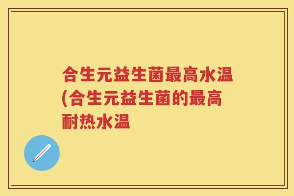 合生元益生菌高水温(合生元益生菌的高耐热水温 合生元益生菌高水温(合生元益生菌的高耐热水温