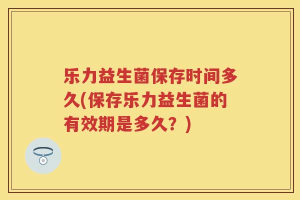 乐力益生菌保存时间多久(保存乐力益生菌的有效期是多久?) 乐力益生菌保存时间多久(保存乐力益生菌的有效期是多久?)