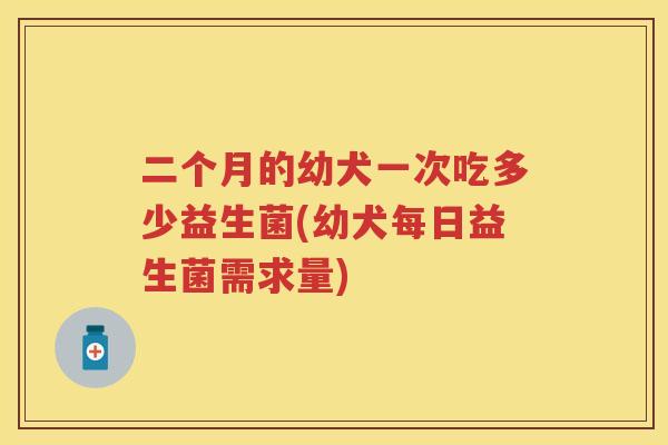 二个月的幼犬一次吃多少益生菌(幼犬每日益生菌需求量) 二个月的幼犬一次吃多少益生菌(幼犬每日益生菌需求量)