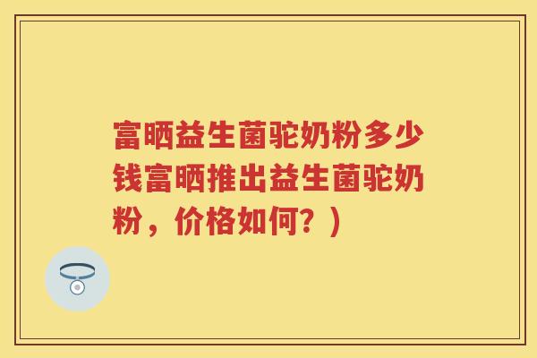 富晒益生菌驼奶粉多少钱富晒推出益生菌驼奶粉,价格如何?) 富晒益生菌驼奶粉多少钱富晒推出益生菌驼奶粉,价格如何?)