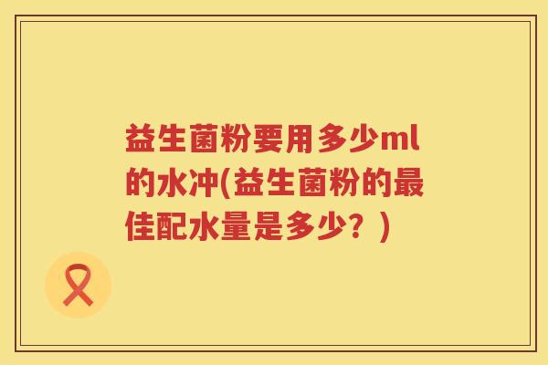 益生菌粉要用多少ml的水冲(益生菌粉的佳配水量是多少?) 益生菌粉要用多少ml的水冲(益生菌粉的佳配水量是多少?)