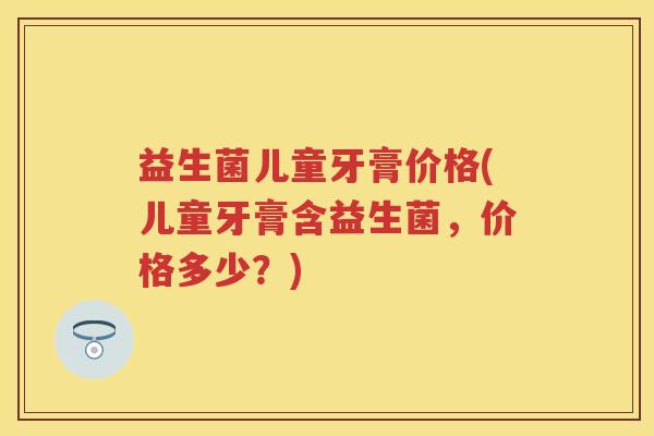 益生菌儿童牙膏价格(儿童牙膏含益生菌,价格多少?) 益生菌儿童牙膏价格(儿童牙膏含益生菌,价格多少?)