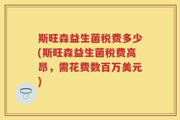 斯旺森益生菌税费多少(斯旺森益生菌税费高昂,需花费数百万美元) 斯旺森益生菌税费多少(斯旺森益生菌税费高昂,需花费数百万美元)