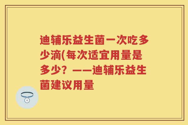 迪辅乐益生菌一次吃多少滴(每次适宜用量是多少?——迪辅乐益生菌建议用量 迪辅乐益生菌一次吃多少滴(每次适宜用量是多少?——迪辅乐益生菌建议用量