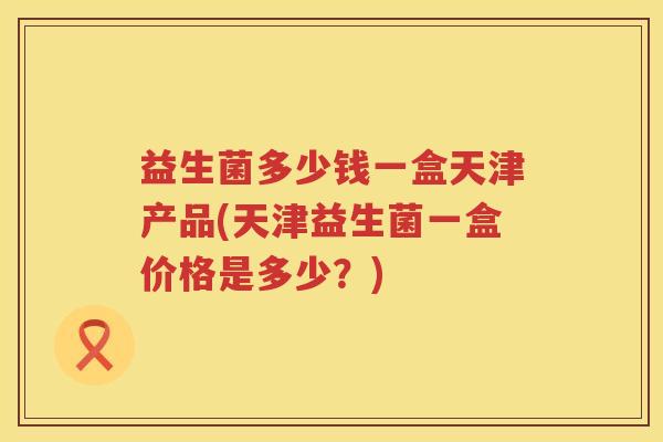 益生菌多少钱一盒天津产品(天津益生菌一盒价格是多少?) 益生菌多少钱一盒天津产品(天津益生菌一盒价格是多少?)
