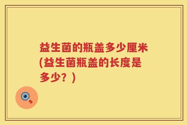益生菌的瓶盖多少厘米(益生菌瓶盖的长度是多少?) 益生菌的瓶盖多少厘米(益生菌瓶盖的长度是多少?)