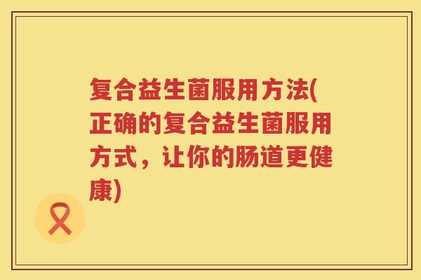 复合益生菌服用方法(正确的复合益生菌服用方式,让你的肠道更健康) 复合益生菌服用方法(正确的复合益生菌服用方式,让你的肠道更健康)