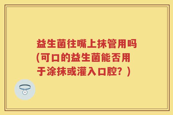 益生菌往嘴上抹管用吗(可口的益生菌能否用于涂抹或灌入口腔?) 益生菌往嘴上抹管用吗(可口的益生菌能否用于涂抹或灌入口腔?)