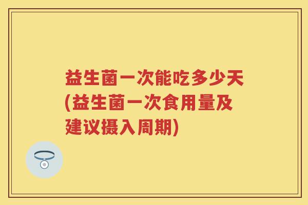 益生菌一次能吃多少天(益生菌一次食用量及建议摄入周期) 益生菌一次能吃多少天(益生菌一次食用量及建议摄入周期)