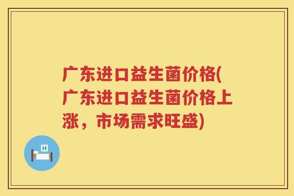广东进口益生菌价格(广东进口益生菌价格上涨，市场需求旺盛)