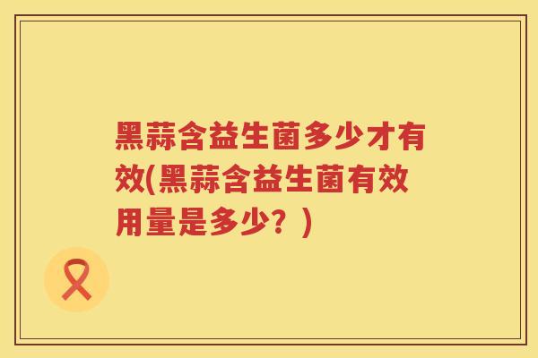 黑蒜含益生菌多少才有效(黑蒜含益生菌有效用量是多少?) 黑蒜含益生菌多少才有效(黑蒜含益生菌有效用量是多少?)