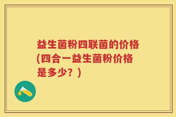 益生菌粉四联菌的价格(四合一益生菌粉价格是多少?) 益生菌粉四联菌的价格(四合一益生菌粉价格是多少?)