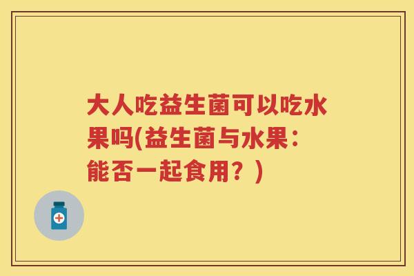 大人吃益生菌可以吃水果吗(益生菌与水果:能否一起食用?) 大人吃益生菌可以吃水果吗(益生菌与水果:能否一起食用?)