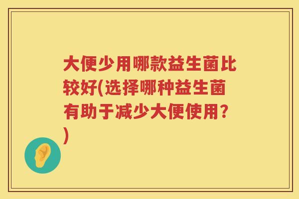 大便少用哪款益生菌比较好(选择哪种益生菌有助于减少大便使用?) 大便少用哪款益生菌比较好(选择哪种益生菌有助于减少大便使用?)
