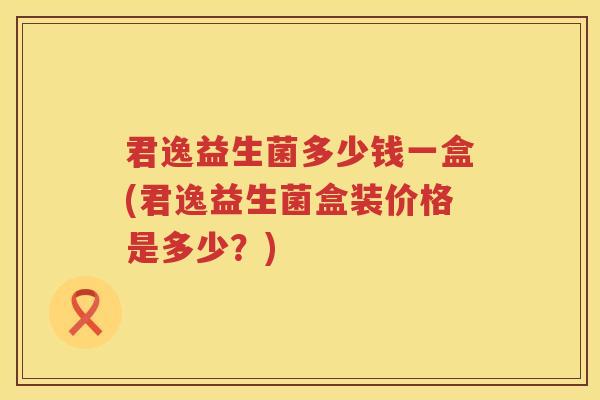 君逸益生菌多少钱一盒(君逸益生菌盒装价格是多少?) 君逸益生菌多少钱一盒(君逸益生菌盒装价格是多少?)